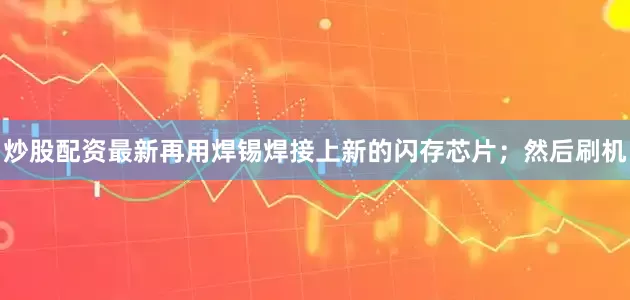 炒股配资最新再用焊锡焊接上新的闪存芯片；然后刷机