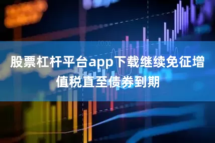 股票杠杆平台app下载继续免征增值税直至债券到期