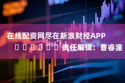 在线配资网尽在新浪财经APP            						责任编辑：曹睿潼
