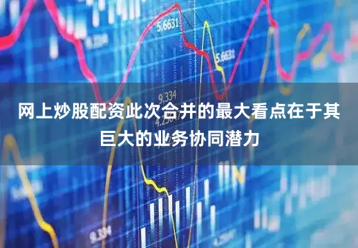 网上炒股配资此次合并的最大看点在于其巨大的业务协同潜力