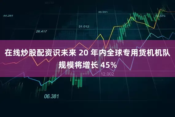 在线炒股配资识未来 20 年内全球专用货机机队规模将增长 45%